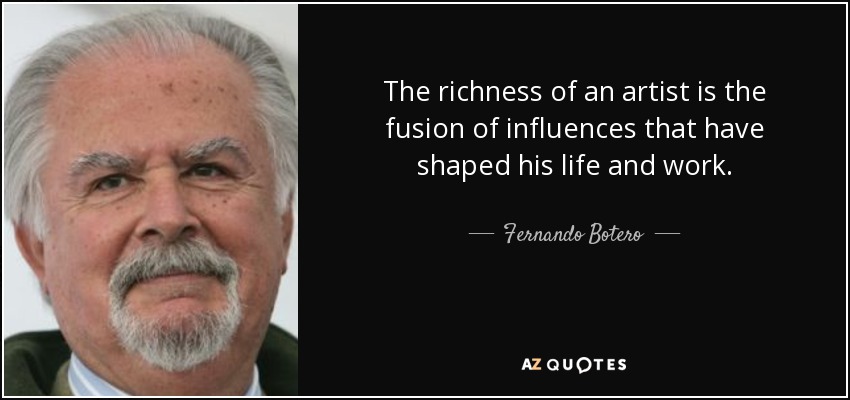 The richness of an artist is the fusion of influences that have shaped his life and work. - Fernando Botero
