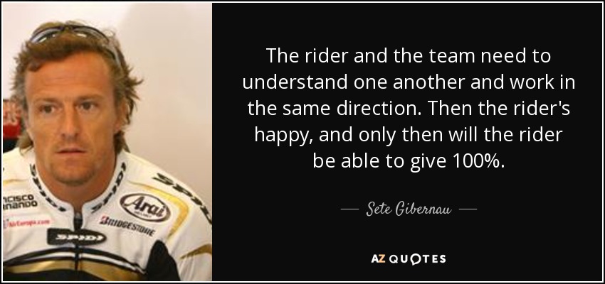 The rider and the team need to understand one another and work in the same direction. Then the rider's happy, and only then will the rider be able to give 100%. - Sete Gibernau