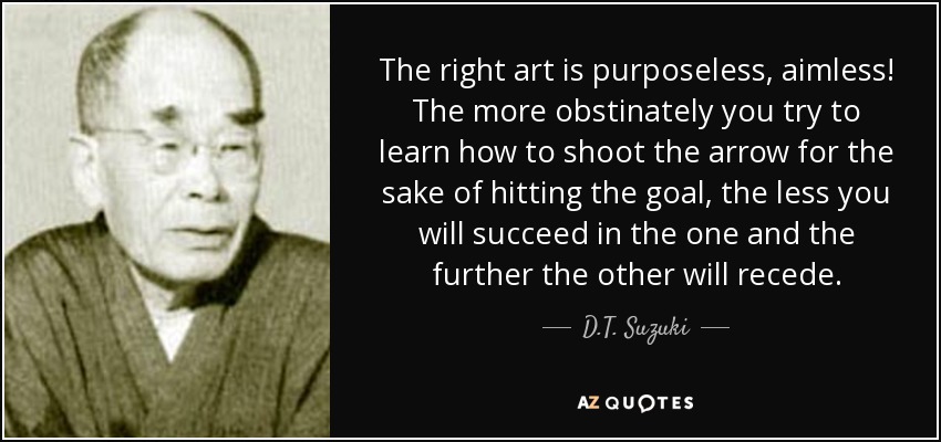 The right art is purposeless, aimless! The more obstinately you try to learn how to shoot the arrow for the sake of hitting the goal, the less you will succeed in the one and the further the other will recede. - D.T. Suzuki