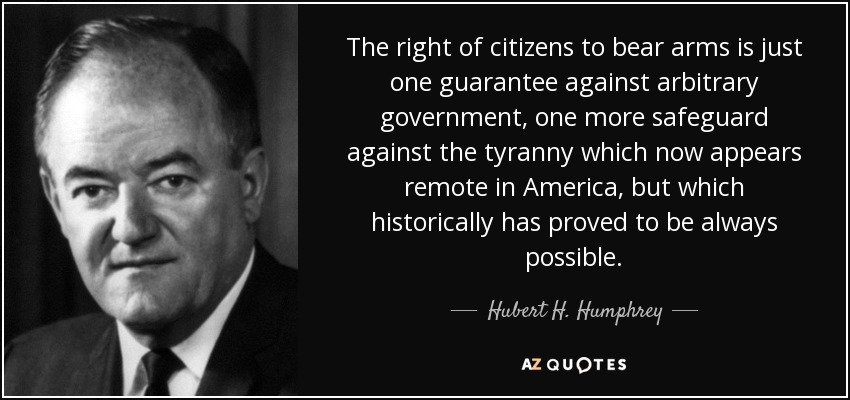 The right of citizens to bear arms is just one guarantee against arbitrary government, one more safeguard against the tyranny which now appears remote in America, but which historically has proved to be always possible. - Hubert H. Humphrey