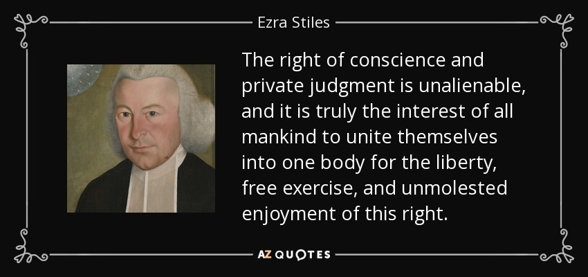 The right of conscience and private judgment is unalienable, and it is truly the interest of all mankind to unite themselves into one body for the liberty, free exercise, and unmolested enjoyment of this right. - Ezra Stiles