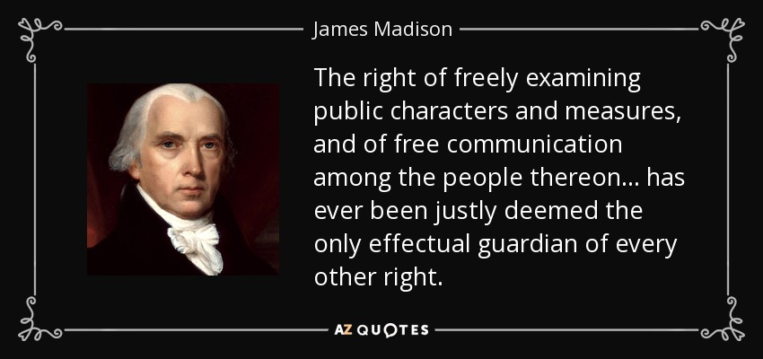 The right of freely examining public characters and measures, and of free communication among the people thereon . . . has ever been justly deemed the only effectual guardian of every other right. - James Madison