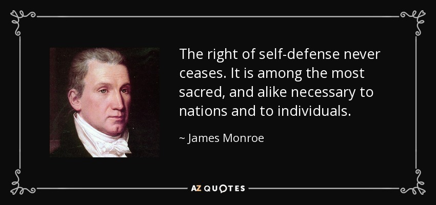 The right of self-defense never ceases. It is among the most sacred, and alike necessary to nations and to individuals. - James Monroe