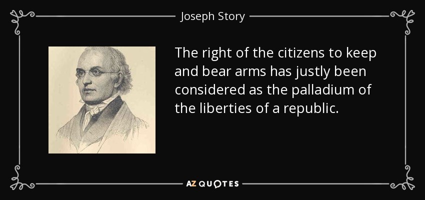 The right of the citizens to keep and bear arms has justly been considered as the palladium of the liberties of a republic. - Joseph Story
