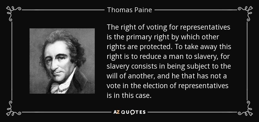 The right of voting for representatives is the primary right by which other rights are protected. To take away this right is to reduce a man to slavery, for slavery consists in being subject to the will of another, and he that has not a vote in the election of representatives is in this case. - Thomas Paine
