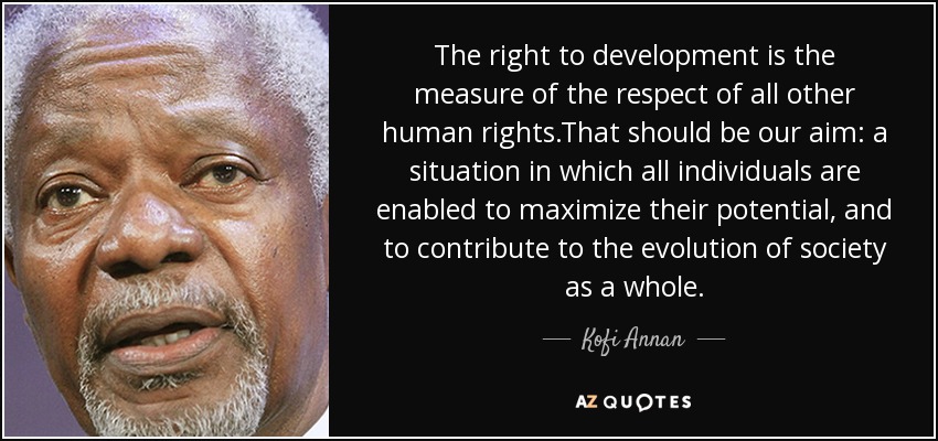 The right to development is the measure of the respect of all other human rights.That should be our aim: a situation in which all individuals are enabled to maximize their potential, and to contribute to the evolution of society as a whole. - Kofi Annan