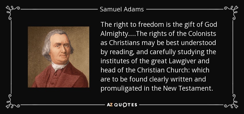 The right to freedom is the gift of God Almighty....The rights of the Colonists as Christians may be best understood by reading, and carefully studying the institutes of the great Lawgiver and head of the Christian Church: which are to be found clearly written and promuligated in the New Testament. - Samuel Adams