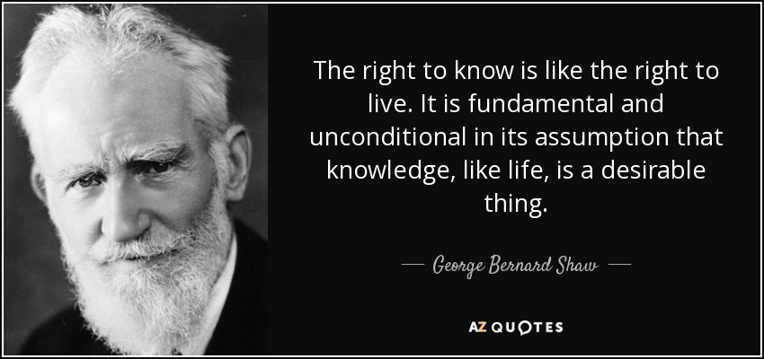 The right to know is like the right to live. It is fundamental and unconditional in its assumption that knowledge, like life, is a desirable thing. - George Bernard Shaw
