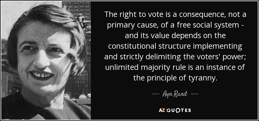 The right to vote is a consequence, not a primary cause, of a free social system - and its value depends on the constitutional structure implementing and strictly delimiting the voters' power; unlimited majority rule is an instance of the principle of tyranny. - Ayn Rand