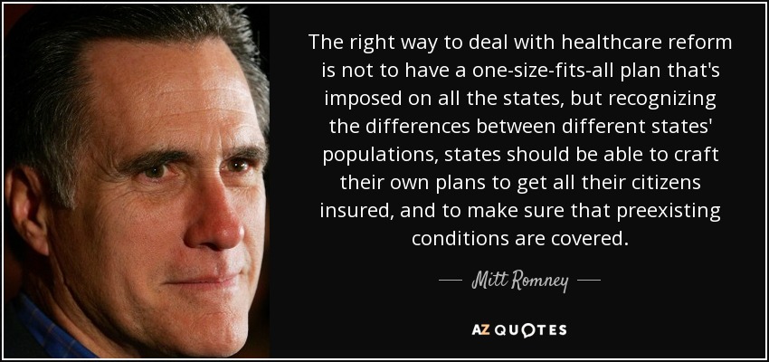 The right way to deal with healthcare reform is not to have a one-size-fits-all plan that's imposed on all the states, but recognizing the differences between different states' populations, states should be able to craft their own plans to get all their citizens insured, and to make sure that preexisting conditions are covered. - Mitt Romney