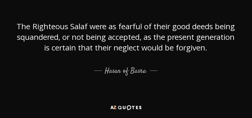 The Righteous Salaf were as fearful of their good deeds being squandered, or not being accepted, as the present generation is certain that their neglect would be forgiven. - Hasan of Basra