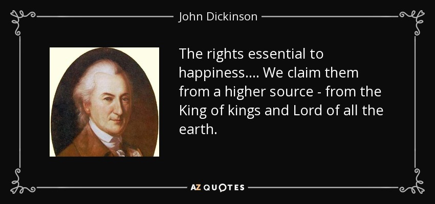 The rights essential to happiness. . . . We claim them from a higher source - from the King of kings and Lord of all the earth. - John Dickinson
