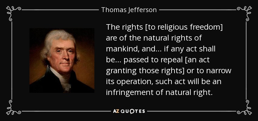 The rights [to religious freedom] are of the natural rights of mankind, and ... if any act shall be ... passed to repeal [an act granting those rights] or to narrow its operation, such act will be an infringement of natural right. - Thomas Jefferson
