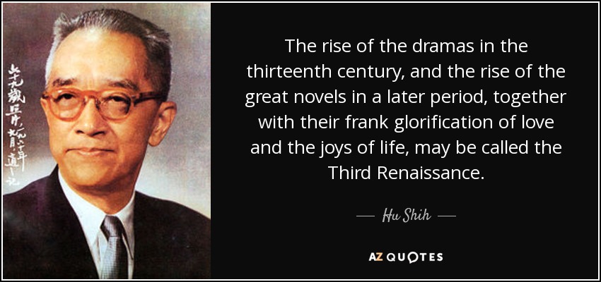 The rise of the dramas in the thirteenth century, and the rise of the great novels in a later period, together with their frank glorification of love and the joys of life, may be called the Third Renaissance. - Hu Shih