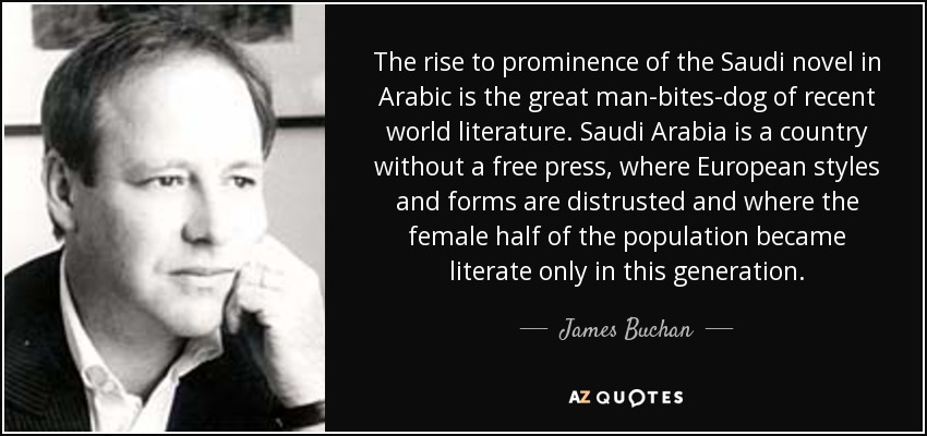 The rise to prominence of the Saudi novel in Arabic is the great man-bites-dog of recent world literature. Saudi Arabia is a country without a free press, where European styles and forms are distrusted and where the female half of the population became literate only in this generation. - James Buchan