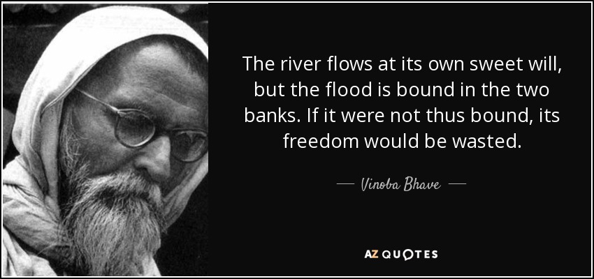 The river flows at its own sweet will, but the flood is bound in the two banks. If it were not thus bound, its freedom would be wasted. - Vinoba Bhave