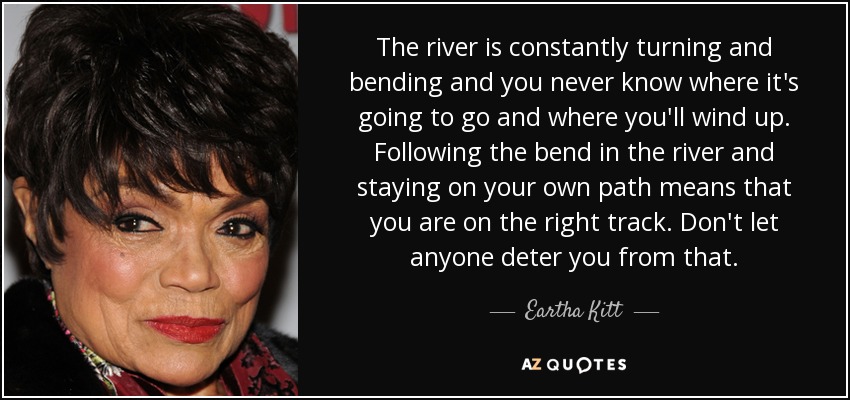 The river is constantly turning and bending and you never know where it's going to go and where you'll wind up. Following the bend in the river and staying on your own path means that you are on the right track. Don't let anyone deter you from that. - Eartha Kitt