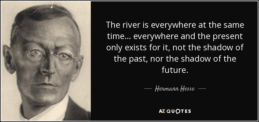 The river is everywhere at the same time . . . everywhere and the present only exists for it, not the shadow of the past, nor the shadow of the future. - Hermann Hesse