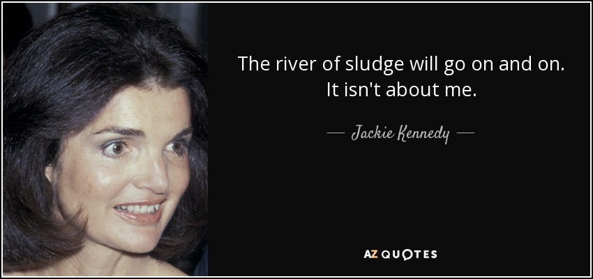 The river of sludge will go on and on. It isn't about me. - Jackie Kennedy