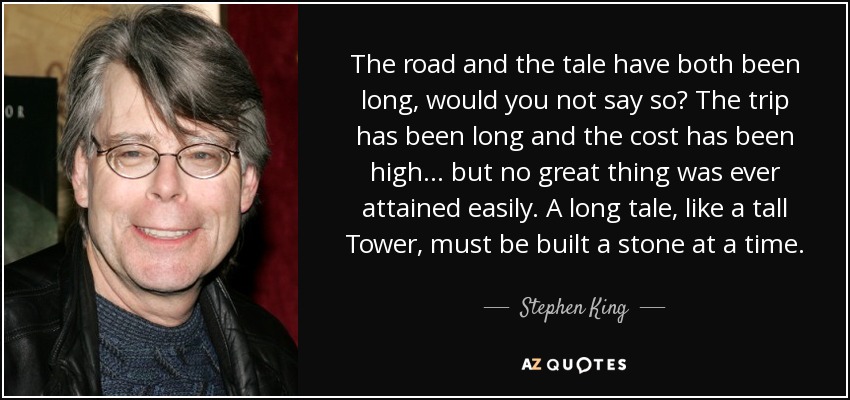 The road and the tale have both been long, would you not say so? The trip has been long and the cost has been high... but no great thing was ever attained easily. A long tale, like a tall Tower, must be built a stone at a time. - Stephen King