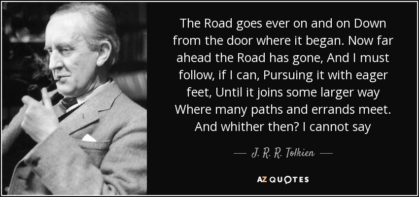 The Road goes ever on and on Down from the door where it began. Now far ahead the Road has gone, And I must follow, if I can, Pursuing it with eager feet, Until it joins some larger way Where many paths and errands meet. And whither then? I cannot say - J. R. R. Tolkien