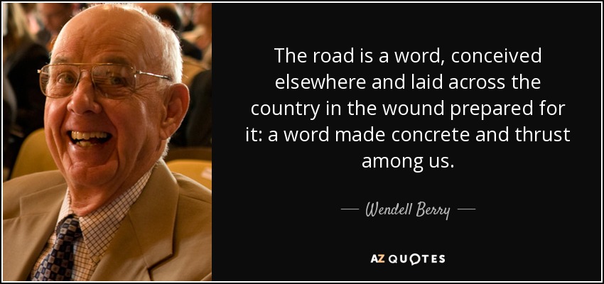 The road is a word, conceived elsewhere and laid across the country in the wound prepared for it: a word made concrete and thrust among us. - Wendell Berry