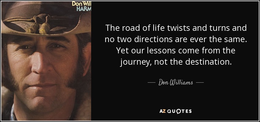 The road of life twists and turns and no two directions are ever the same. Yet our lessons come from the journey, not the destination. - Don Williams