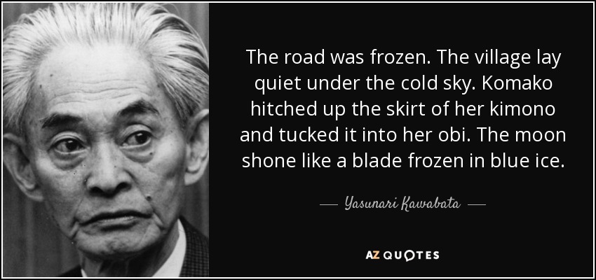 The road was frozen. The village lay quiet under the cold sky. Komako hitched up the skirt of her kimono and tucked it into her obi. The moon shone like a blade frozen in blue ice. - Yasunari Kawabata