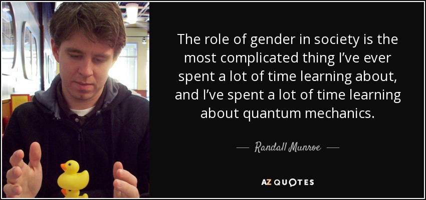 The role of gender in society is the most complicated thing I’ve ever spent a lot of time learning about, and I’ve spent a lot of time learning about quantum mechanics. - Randall Munroe
