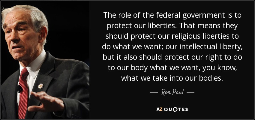 The role of the federal government is to protect our liberties. That means they should protect our religious liberties to do what we want; our intellectual liberty, but it also should protect our right to do to our body what we want, you know, what we take into our bodies. - Ron Paul