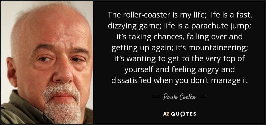 The roller-coaster is my life; life is a fast, dizzying game; life is a parachute jump; it’s taking chances, falling over and getting up again; it’s mountaineering; it’s wanting to get to the very top of yourself and feeling angry and dissatisfied when you don’t manage it - Paulo Coelho