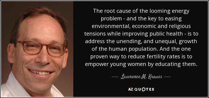 The root cause of the looming energy problem - and the key to easing environmental, economic and religious tensions while improving public health - is to address the unending, and unequal, growth of the human population. And the one proven way to reduce fertility rates is to empower young women by educating them. - Lawrence M. Krauss