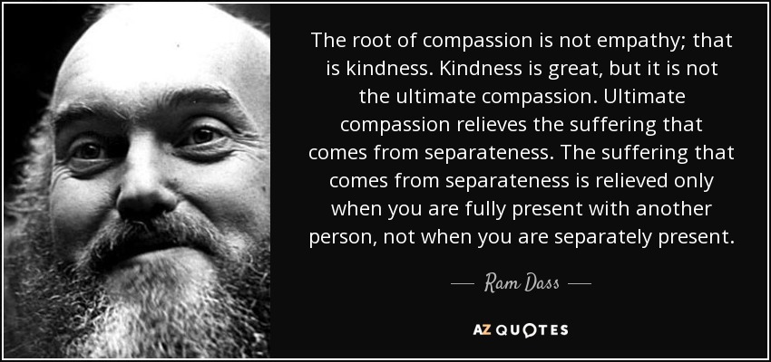 The root of compassion is not empathy; that is kindness. Kindness is great, but it is not the ultimate compassion. Ultimate compassion relieves the suffering that comes from separateness. The suffering that comes from separateness is relieved only when you are fully present with another person, not when you are separately present. - Ram Dass