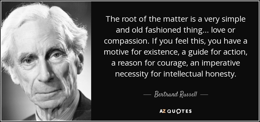The root of the matter is a very simple and old fashioned thing... love or compassion. If you feel this, you have a motive for existence, a guide for action, a reason for courage, an imperative necessity for intellectual honesty. - Bertrand Russell