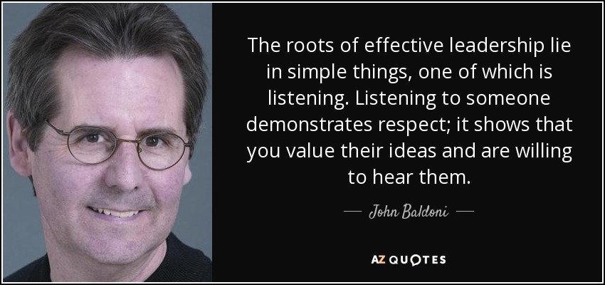 The roots of effective leadership lie in simple things, one of which is listening. Listening to someone demonstrates respect; it shows that you value their ideas and are willing to hear them. - John Baldoni