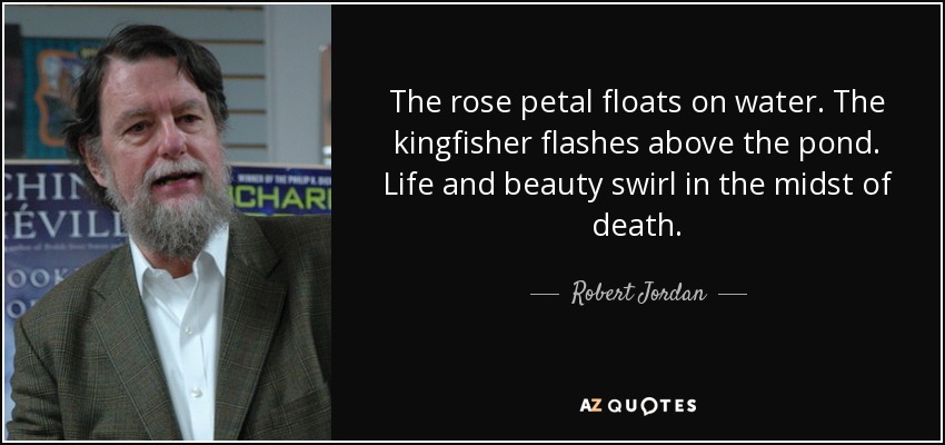 The rose petal floats on water. The kingfisher flashes above the pond. Life and beauty swirl in the midst of death. - Robert Jordan