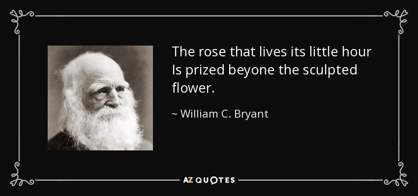 The rose that lives its little hour Is prized beyone the sculpted flower. - William C. Bryant