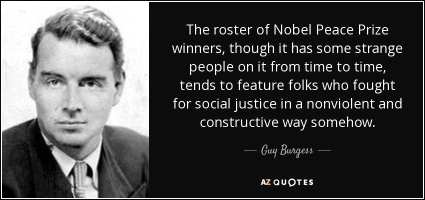 The roster of Nobel Peace Prize winners, though it has some strange people on it from time to time, tends to feature folks who fought for social justice in a nonviolent and constructive way somehow. - Guy Burgess