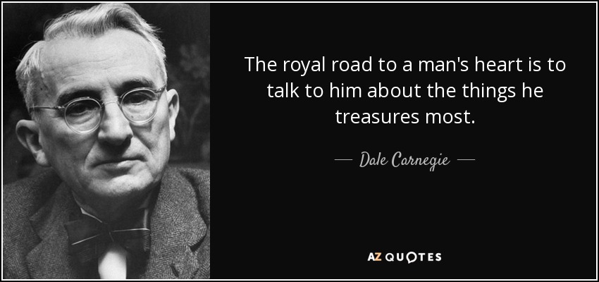 The royal road to a man's heart is to talk to him about the things he treasures most. - Dale Carnegie
