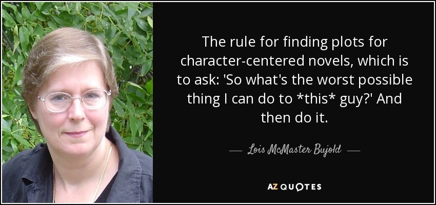 The rule for finding plots for character-centered novels, which is to ask: 'So what's the worst possible thing I can do to *this* guy?' And then do it. - Lois McMaster Bujold