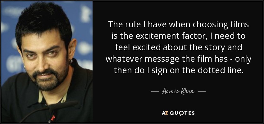 The rule I have when choosing films is the excitement factor, I need to feel excited about the story and whatever message the film has - only then do I sign on the dotted line. - Aamir Khan
