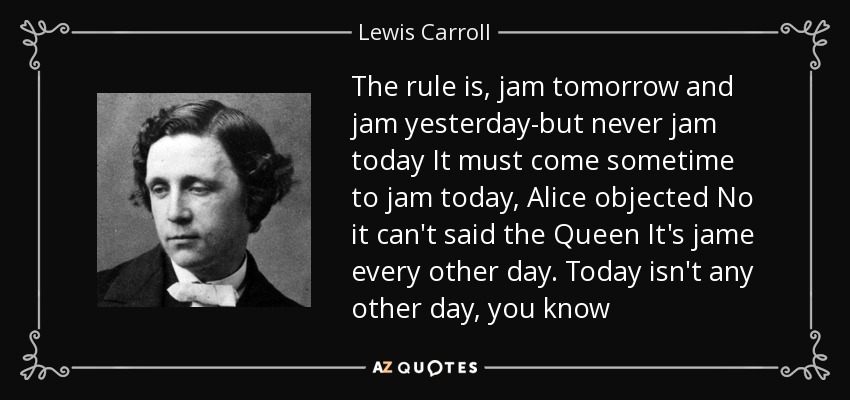 The rule is, jam tomorrow and jam yesterday-but never jam today It must come sometime to jam today, Alice objected No it can't said the Queen It's jame every other day. Today isn't any other day, you know - Lewis Carroll