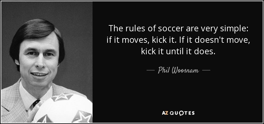 The rules of soccer are very simple: if it moves, kick it. If it doesn't move, kick it until it does. - Phil Woosnam