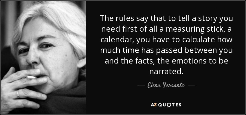The rules say that to tell a story you need first of all a measuring stick, a calendar, you have to calculate how much time has passed between you and the facts, the emotions to be narrated. - Elena Ferrante