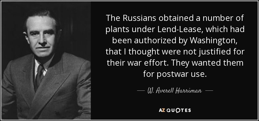 The Russians obtained a number of plants under Lend-Lease, which had been authorized by Washington, that I thought were not justified for their war effort. They wanted them for postwar use. - W. Averell Harriman