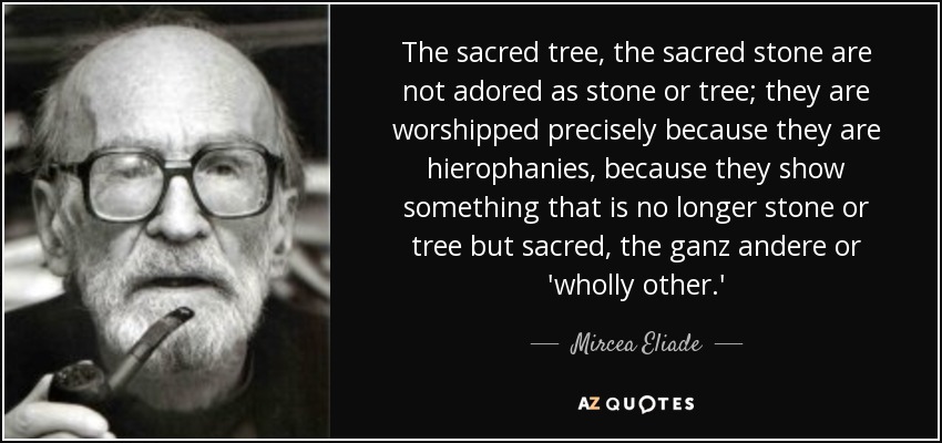 The sacred tree, the sacred stone are not adored as stone or tree; they are worshipped precisely because they are hierophanies, because they show something that is no longer stone or tree but sacred, the ganz andere or 'wholly other.' - Mircea Eliade