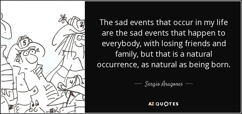 The sad events that occur in my life are the sad events that happen to everybody, with losing friends and family, but that is a natural occurrence, as natural as being born. - Sergio Aragones