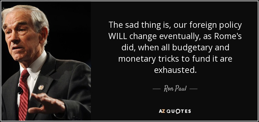 The sad thing is, our foreign policy WILL change eventually, as Rome's did, when all budgetary and monetary tricks to fund it are exhausted. - Ron Paul