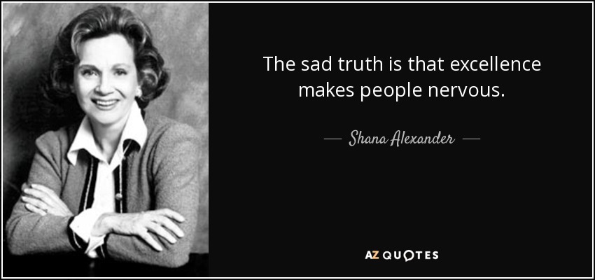 The sad truth is that excellence makes people nervous. - Shana Alexander