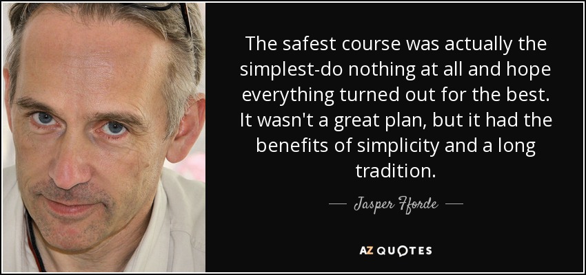 The safest course was actually the simplest-do nothing at all and hope everything turned out for the best. It wasn't a great plan, but it had the benefits of simplicity and a long tradition. - Jasper Fforde
